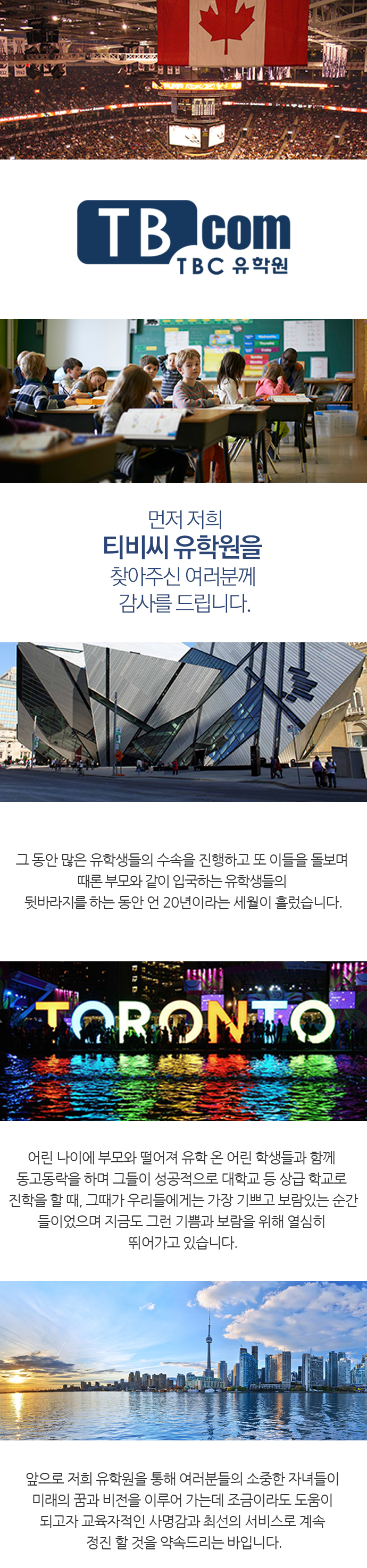 TBC 유학원, 먼저 저희 티비씨 유학원을 찾아주신 여러분께 감사를 드립니다. 그 동안 많은 유학생들의 수속을 진행하고 또 이들을 돌보며 때론 부모와 같이 입국하는 유학생들의 뒷바라지를 하는 동안 언 20년이라는 세월이 흘렀습니다. 어린 나이에 부모와 떨어져 유학 온 어린 학생들과 함께 동고동락을 하며 그들이 성공적으로 대학교 등 상급 학교로 진학을 할 때, 그때가 우리들에게는 가장 기쁘고 보람있는 순간들이었으며 지금도 그런 기쁨과 보람을 위해 열심히 뛰어가고 있습니다. 앞으로 저희 유학원을 통해 여러분들의 소중한 자녀들이 미래의 꿈과 비전을 이루어 가는데 조금이라도 도움이 되고자 교육자적인 사명감과 최선의 서비스로 계속 정진 할 것을 약속드리는 바입니다.